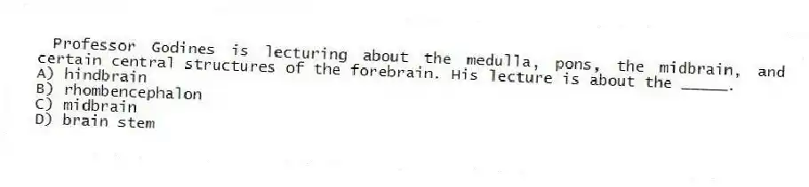  Professor Godines is lecturing about the medulla, pons, the midbrain, and certain central structures of the forebrain. His lecture is about the _____.
A) hindbrain
B) rhombencephalon
C) midbrain
D) brain stem