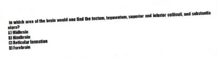 In which area of the brain would one find the tectum, tegmentum, superior and inferior colliculi, and substantia nigra?
A) Midbrain
B) Hindbrain
C) Reticular formation
D) Forebrain