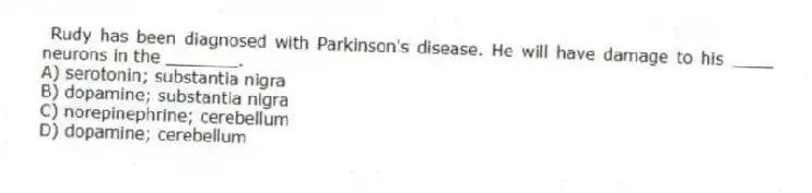 Rudy has been diagnosed with Parkinson's disease. He will have damage to his ____ neurons in the _______.
A) serotonin; substantia nigra
B) dopamine; substantia nigra
C) norepinephrine; cerebellum
D) dopamine; cerebellum