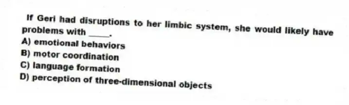 If Geri had disruptions to her limbic system, she would likely have problems with _____.
A) emotional behaviors
B) motor coordination
C) language formation
D) perception of three-dimensional objects