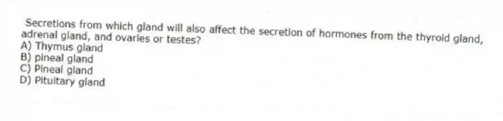 Secretions from which gland will also affect the secretion of hormones from the thyroid gland, adrenal gland, and ovaries or testes?
A) Thymus gland
B) pineal gland
C) Pineal gland
D) Pituitary gland
