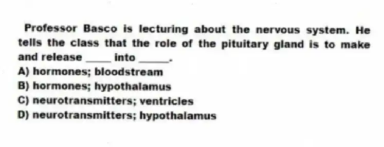  Professor Basco is lecturing about the nervous system. He tells the class that the role of the pituitary gland is to make and release _____ into ______.
A) hormones; bloodstream
B) hormones; hypothalamus
C) neurotransmitters; ventricles
D) neurotransmitters; hypothalamus