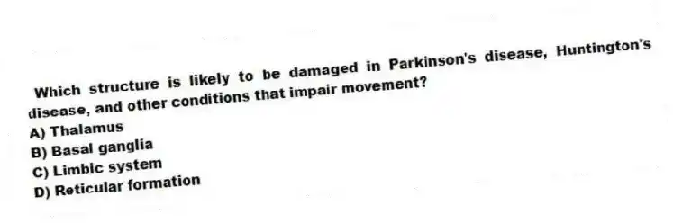 Which structure is likely to be damaged in Parkinson's disease, Huntington's disease, and other conditions that impair movement?
A) Thalamus
B) Basal ganglia
C) Limbic system
D) Reticular formation