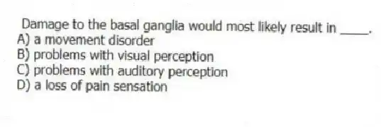 Damage to the basal ganglia would most likely result in ____.
A) a movement disorder
B) problems with visual perception
C) problems with auditory perception
D) a loss of pain sensation