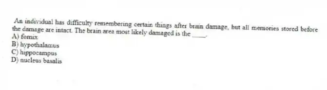An individual has difficulty remembering certain things after brain damage, but all memories stored before the damage are intact. The brain area most likely damaged is the ____.
A) fornix
B) hypothalamus
C) hippocampus
D) nucleus basalis