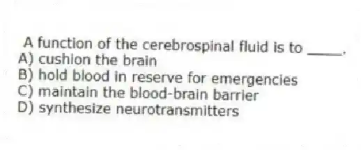  A function of the cerebrospinal fluid is to ____.
A) cushion the brain
B) hold blood in reserve for emergencies
C) maintain the blood-brain barrier
D) synthesize neurotransmitters