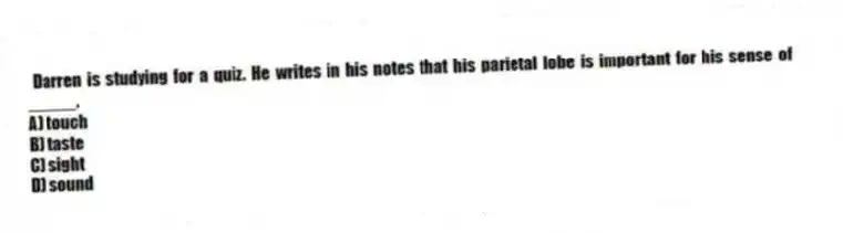 Darren is studying for a quiz. He writes in his notes that his parietal lobe is important for his sense of _____.
A) touch
B) taste
C) sight
D) sound