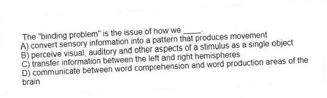 The "binding problem" is the issue of how we ____.
A) convert sensory information into a pattern that produces movement
B) perceive visual, auditory and other aspects of a stimulus as a single object
C) transfer information between the left and right hemispheres
D) communicate between word comprehension and word production areas of the brain