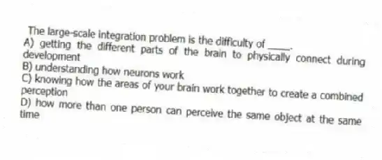  The large-scale integration problem is the difficulty of ____.
A) getting the different parts of the brain to physically connect during development
B) understanding how neurons work
C) knowing how the areas of your brain work together to create a combined perception
D) how more than one person can perceive the same object at the same time