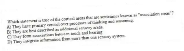  Which statement is true of the cortical areas that are sometimes known as "association areas"?
A) They have primary control over processes of thinking and reasoning.
B) They are best described as additional sensory areas.
C) They form associations between touch and hearing.
D) They integrate information from more than one sensory system.