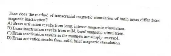  How does the method of transcranial magnetic stimulation of brain areas differ from magnetic inactivation?
A) Brain activation results from long, intense magnetic stimulation.
B) Brain inactivation results from mild, brief magnetic stimulation.
C) Brain inactivation results as the magnets are simply reversed.
D) Brain activation results from mild, brief magnetic stimulation.