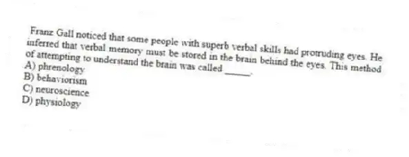 Franz Gall noticed that some people with superb verbal skills had protruding eyes. He inferred that verbal memory must be stored in the brain behind the eyes. This method of attempting to understand the brain was called _____.
A) phrenology
B) behaviorism
C) neuroscience
D) physiology