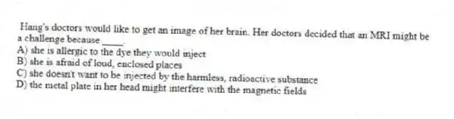 Hang's doctors would like to get an image of her brain. Her doctors decided that an MRI might be a challenge because ____.
A) she is allergic to the dye they would inject
B) she is afraid of loud, enclosed places
C) she doesn't want to be injected by the harmless, radioactive substance
D) the metal plate in her head might interfere with the magnetic fields