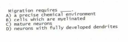 Migration requires ____.
A) a precise chemical environment
B) cells which are myelinated
C) mature neurons
D) neurons with fully developed dendrites