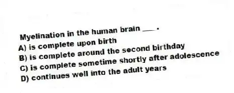Myelination in the human brain ____.
A) is complete upon birth
B) is complete around the second birthday
C) is complete sometime shortly after adolescence
D) continues well into the adult years