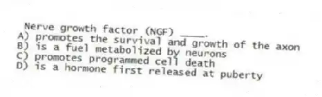 Nerve growth factor (NGF) ____.
A) promotes the survival and growth of the axon
B) is a fuel metabolized by neurons
C) promotes programmed cell death
D) is a hormone first released at puberty