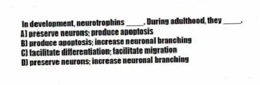 In development, neurotrophins ____. During adulthood, they ____.
A) preserve neurons; produce apoptosis
B) produce apoptosis; increase neuronal branching
C) facilitate differentiation; facilitate migration
D) preserve neurons; increase neuronal branching