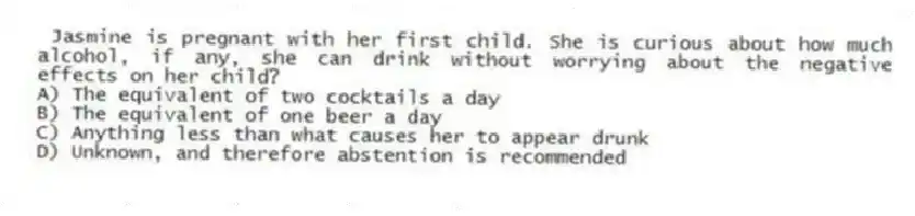 Jasmine is pregnant with her first child. She is curious about how much alcohol, if any, she can drink without worrying about the negative effects on her child?
A) The equivalent of two cocktails a day
B) The equivalent of one beer a day
C) Anything less than what causes her to appear drunk
D) Unknown, and therefore abstention is recommended