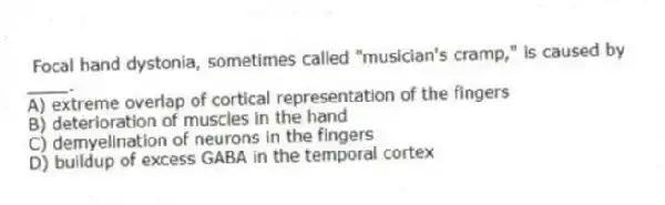 Focal hand dystonia, sometimes called "musician's cramp," is caused by ____.
A) extreme overlap of cortical representation of the fingers
B) deterioration of muscles in the hand
C) demyelination of neurons in the fingers
D) buildup of excess GABA in the temporal cortex