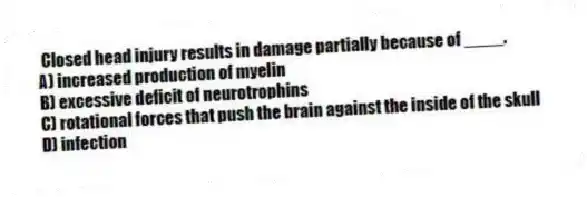 Closed head injury results in damage partially because of ____.
A) increased production of myelin
B) excessive deficit of neurotrophins
C) rotational forces that push the brain against the inside of the skull
D) infection