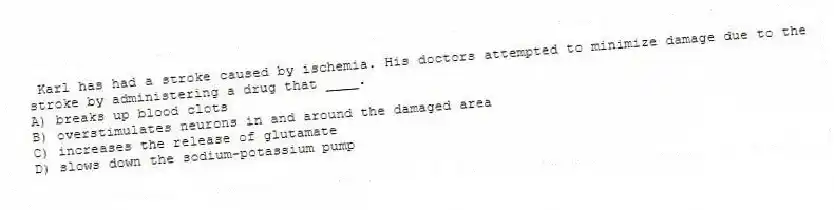 Karl has had a stroke caused by ischemia. His doctors attempted to minimize damage due to the stroke by administering a drug that ____.
A) breaks up blood clots
B) overstimulates neurons in and around the damaged area
C) increases the release of glutamate
D) slows down the sodium-potassium pump