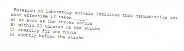  Research on laboratory animals indicates that cannabinoids are most effective if taken ____.
A) as soon as the stroke occurs
B) within 20 minutes of the stroke
C) steadily for one month
D) shortly before the stroke