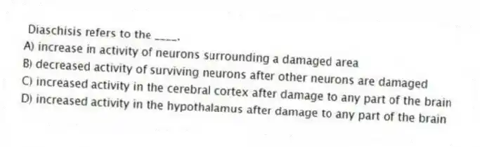 Diaschisis refers to the ____.
A) increase in activity of neurons surrounding a damaged area
B) decreased activity of surviving neurons after other neurons are damaged
C) increased activity in the cerebral cortex after damage to any part of the brain
D) increased activity in the hypothalamus after damage to any part of the brain