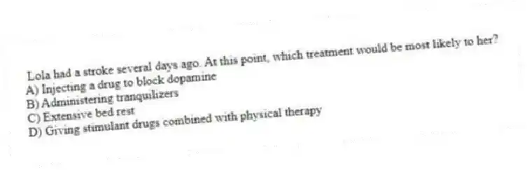 Lola had a stroke several days ago. At this point, which treatment would be most likely to her?
A) Injecting a drug to block dopamine
B) Administering tranquilizers
C) Extensive bed rest
D) Giving stimulant drugs combined with physical therapy