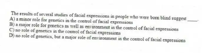 The results of several studies of facial expressions in people who were born blind suggest ____.
A) a minor role for genetics in the control of facial expressions
B) a major role for genetics as well as environment in the control of facial expressions
C) no role of genetics in the control of facial expressions
D) no role of genetics, but a major role of environment in the control of facial expressions