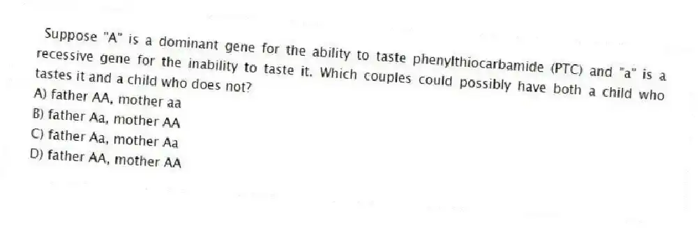 Suppose "A" is a dominant gene for the ability to taste phenylthiocarbamide (PTC) and "a" is a recessive gene for the inability to taste it. Which couples could possibly have both a child who tastes it and a child who does not?
A) father AA, mother aa
B) father Aa, mother AA
C) father Aa, mother Aa
D) father AA, mother AA