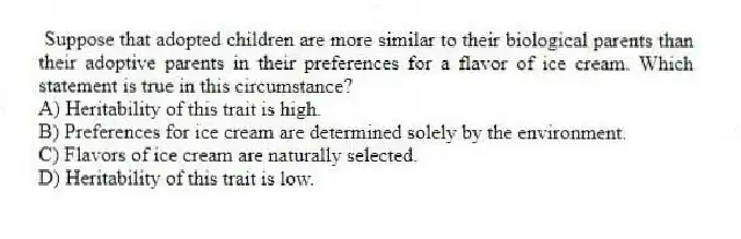 Suppose that adopted children are more similar to their biological parents than their adoptive parents in their preferences for a flavor of ice cream. Which statement is true in this circumstance?
A) Heritability of this trait is high.
B) Preferences for ice cream are determined solely by the environment.
C) Flavors of ice cream are naturally selected.
D) Heritability of this trait is low.