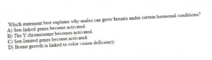 Which statement best explains why males can grow breasts under certain hormonal conditions?
A) Sex-linked genes become activated.
B) The Y chromosome becomes activated.
C) Sex-limited genes become activated.
D) Breast growth is linked to color vision deficiency.