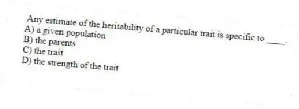  Any estimate of the heritability of a particular trait is specific to ____.
A) a given population
B) the parents
C) the trait
D) the strength of the trait