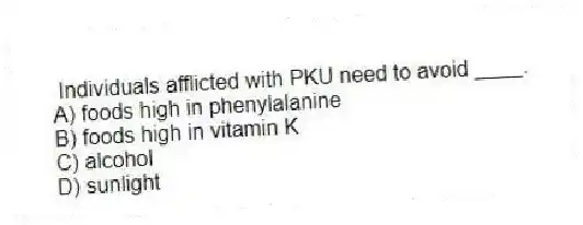  Individuals afflicted with PKU need to avoid ____.
A) foods high in phenylalanine
B) foods high in vitamin K
C) alcohol
D) sunlight