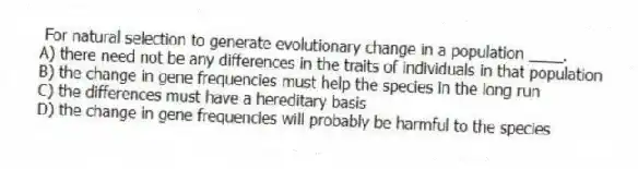  For natural selection to generate evolutionary change in a population ____.
A) there need not be any differences in the traits of individuals in that population
B) the change in gene frequencies must help the species in the long run
C) the differences must have a hereditary basis
D) the change in gene frequencies will probably be harmful to the species