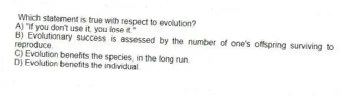 Which statement is true with respect to evolution?
A) "If you don't use it, you lose it."
B) Evolutionary success is assessed by the number of one's offspring surviving to reproduce.
C) Evolution benefits the species, in the long run.
D) Evolution benefits the individual.