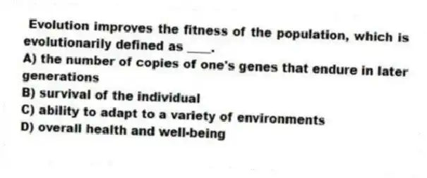 Evolution improves the fitness of the population, which is evolutionarily defined as ____.
A) the number of copies of one's genes that endure in later generations
B) survival of the individual
C) ability to adapt to a variety of environments
D) overall health and well-being