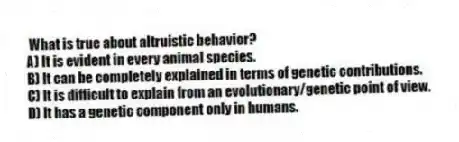 What is true about altruistic behavior?
A) It is evident in every animal species.
B) It can be completely explained in terms of genetic contributions.
C) It is difficult to explain from an evolutionary/genetic point of view.
D) It has a genetic component only in humans.