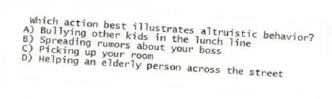 Which action best illustrates altruistic behavior?
A) Bullying other kids in the lunch line
B) Spreading rumors about your boss
C) Picking up your room
D) Helping an elderly person across the street