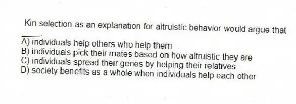Kin selection as an explanation for altruistic behavior would argue that ____.
A) individuals help others who help them
B) individuals pick their mates based on how altruistic they are
C) individuals spread their genes by helping their relatives
D) society benefits as a whole when individuals help each other