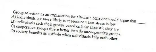 Group selection as an explanation for altruistic behavior would argue that ____.
A) individuals are more likely to reproduce when stress is low
B) individuals pick their groups based on how altruistic they are
C) cooperative groups thrive better than do uncooperative groups
D) society benefits as a whole when individuals help each other