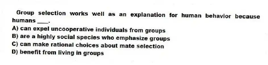 Group selection works well as an explanation for human behavior because humans ____.
A) can expel uncooperative individuals from groups
B) are a highly social species who emphasize groups
C) can make rational choices about mate selection
D) benefit from living in groups