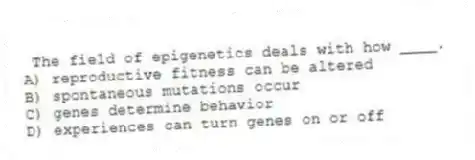 The field of epigenetics deals with how ____.
A) reproductive fitness can be altered
B) spontaneous mutations occur
C) genes determine behavior
D) experiences can turn genes on or off