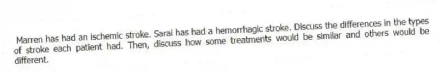 Marren has had an ischemic stroke. Sarai has had a hemorrhagic stroke. Discuss the differences in the types of stroke each patient had. Then, discuss how some treatments would be similar and others would be different.