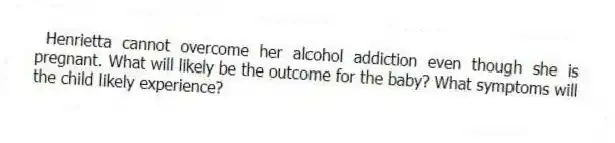 Henrietta cannot overcome her alcohol addiction even though she is pregnant. What will likely be the outcome for the baby? What symptoms will the child likely experience?