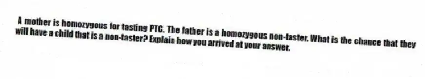 A mother is homozygous for tasting PTC. The father is a homozygous non-taster. What is the chance that they will have a child that is a non-taster? Explain how you arrived at your answer.