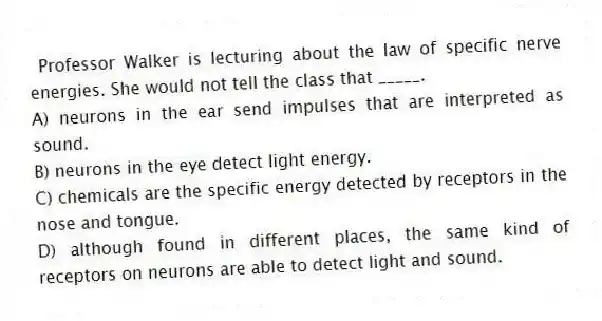 Professor Walker is lecturing about the law of specific nerve energies. She would not tell the class that _____.
A) neurons in the ear send impulses that are interpreted as sound.
B) neurons in the eye detect light energy.
C) chemicals are the specific energy detected by receptors in the nose and tongue.
D) although found in different places, the same kind of receptors on neurons are able to detect light and sound.