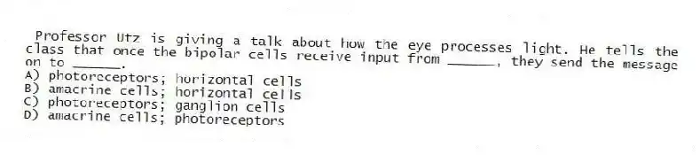 Professor Utz is giving a talk about how the eye processes light. He tells the class that once the bipolar cells receive input from ______, they send the message on to ______.
A) photoreceptors; horizontal cells
B) amacrine cells; horizontal cells
C) photoreceptors; ganglion cells
D) amacrine cells; photoreceptors