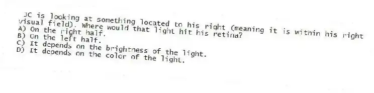 JC is looking at something located to his right (meaning it is within his right visual field). Where would that light hit his retina?
A) On the right half.
B) On the left half.
C) It depends on the brightness of the light.
D) It depends on the color of the light.