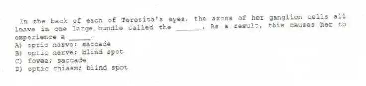 In the back of each of Teresita's eyes, the axons of her ganglion cells all leave in one large bundle called the ______. As a result, this causes her to experience a _____.
A) optic nerve; saccade
B) optic nerve; blind spot
C) fovea; saccade
D) optic chiasm; blind spot